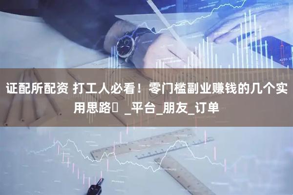 证配所配资 打工人必看！零门槛副业赚钱的几个实用思路​_平台_朋友_订单