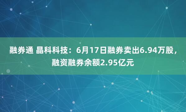 融券通 晶科科技：6月17日融券卖出6.94万股，融资融券余额2.95亿元