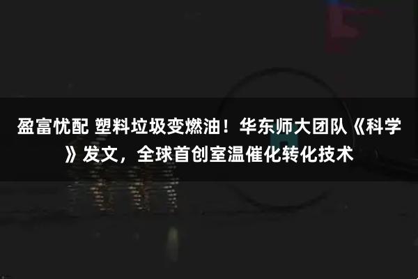 盈富忧配 塑料垃圾变燃油！华东师大团队《科学》发文，全球首创室温催化转化技术