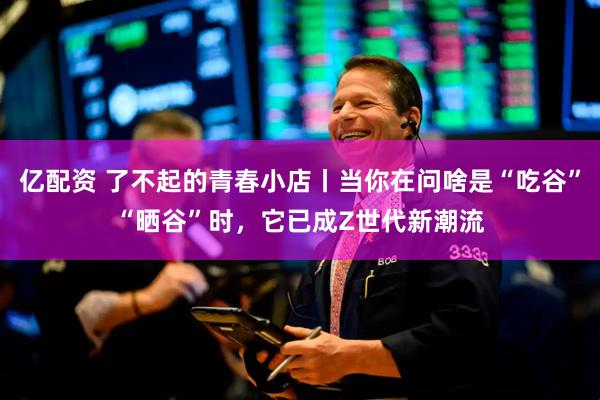 亿配资 了不起的青春小店丨当你在问啥是“吃谷”“晒谷”时，它已成Z世代新潮流
