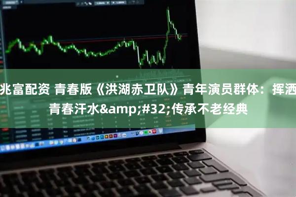 兆富配资 青春版《洪湖赤卫队》青年演员群体：挥洒青春汗水&#32;传承不老经典