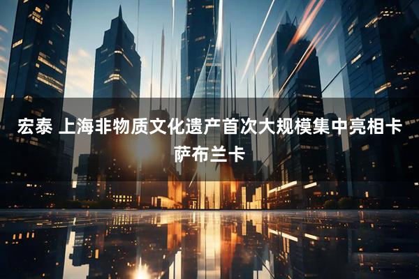 宏泰 上海非物质文化遗产首次大规模集中亮相卡萨布兰卡