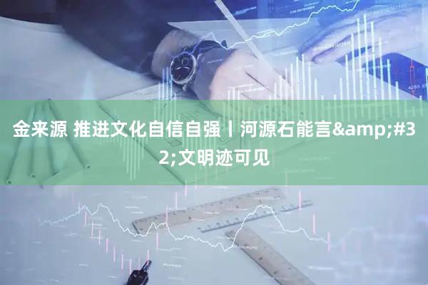 金来源 推进文化自信自强丨河源石能言&#32;文明迹可见
