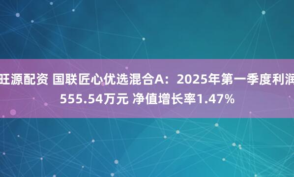 旺源配资 国联匠心优选混合A：2025年第一季度利润555.54万元 净值增长率1.47%