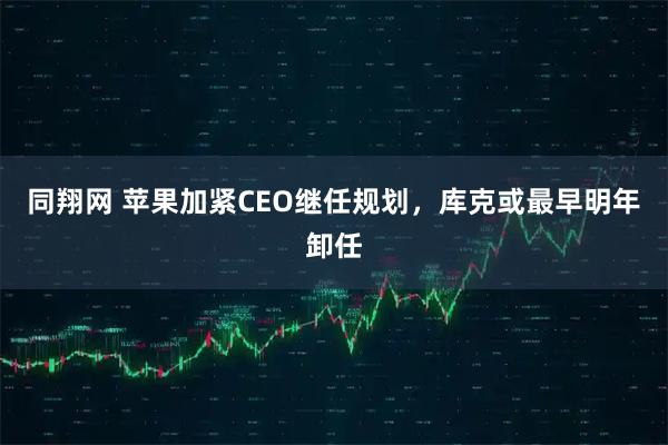 同翔网 苹果加紧CEO继任规划，库克或最早明年卸任