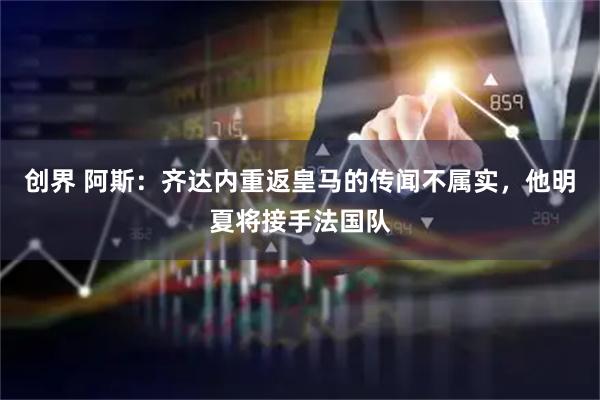 创界 阿斯：齐达内重返皇马的传闻不属实，他明夏将接手法国队