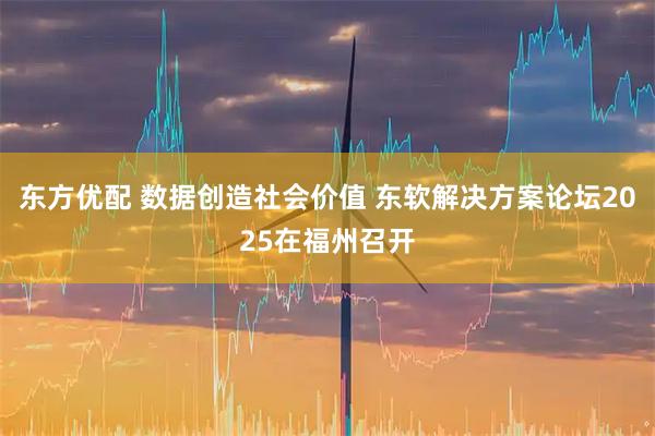 东方优配 数据创造社会价值 东软解决方案论坛2025在福州召开