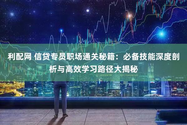 利配网 信贷专员职场通关秘籍：必备技能深度剖析与高效学习路径大揭秘