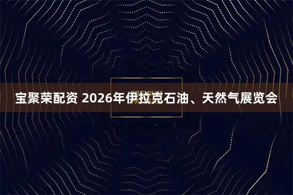 宝聚荣配资 2026年伊拉克石油、天然气展览会