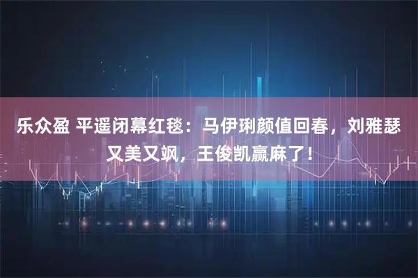 乐众盈 平遥闭幕红毯：马伊琍颜值回春，刘雅瑟又美又飒，王俊凯赢麻了！