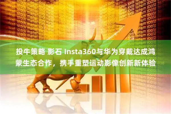 投牛策略 影石 Insta360与华为穿戴达成鸿蒙生态合作，携手重塑运动影像创新新体验