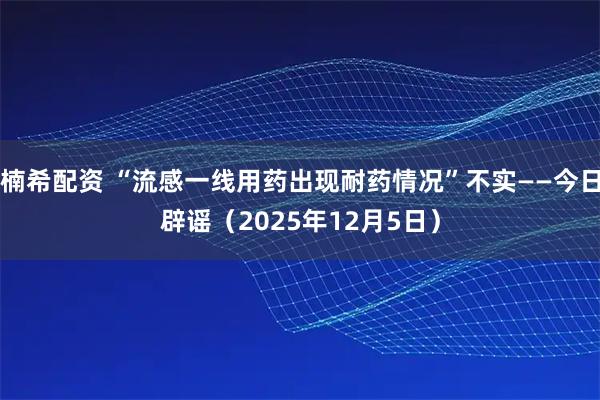 楠希配资 “流感一线用药出现耐药情况”不实——今日辟谣（2025年12月5日）