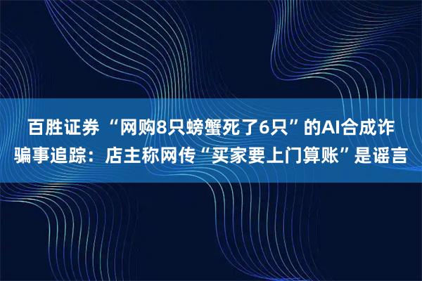 百胜证券 “网购8只螃蟹死了6只”的AI合成诈骗事追踪：店主称网传“买家要上门算账”是谣言