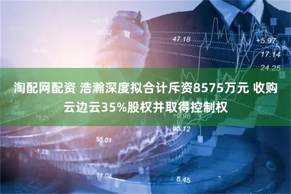 淘配网配资 浩瀚深度拟合计斥资8575万元 收购云边云35%股权并取得控制权