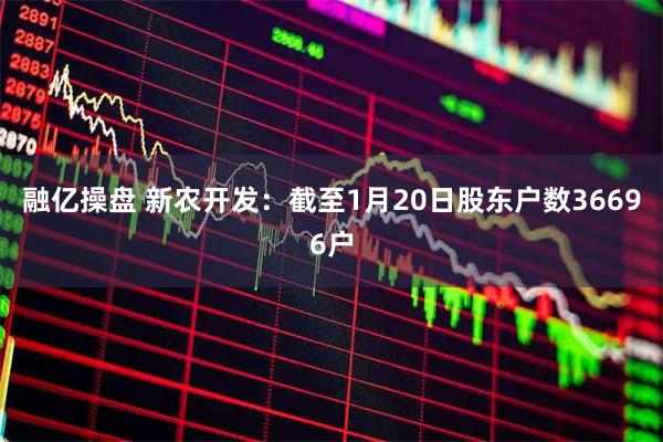 融亿操盘 新农开发：截至1月20日股东户数36696户