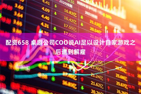 配资658 桌游公司COO说AI足以设计自家游戏之后遭到解雇