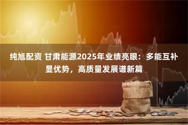 纯旭配资 甘肃能源2025年业绩亮眼：多能互补显优势，高质量发展谱新篇